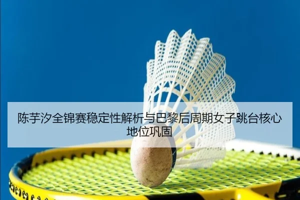 陈芋汐全锦赛稳定性解析与巴黎后周期女子跳台核心地位巩固