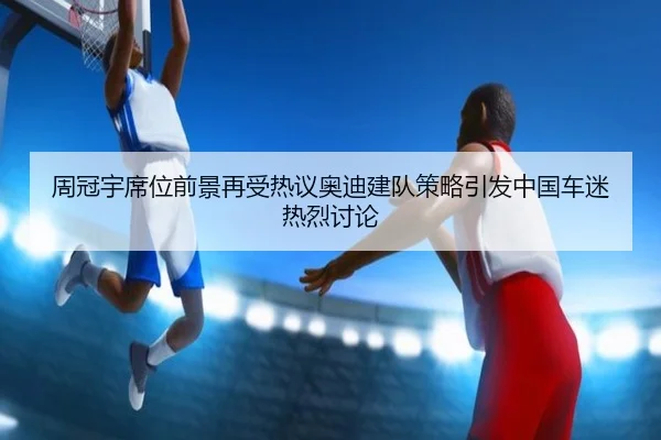 周冠宇席位前景再受热议奥迪建队策略引发中国车迷热烈讨论